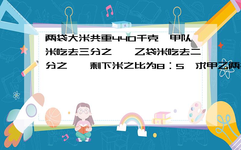 两袋大米共重440千克,甲队米吃去三分之一,乙袋米吃去二分之一,剩下米之比为8：5,求甲乙两袋米原来各有多少千克?