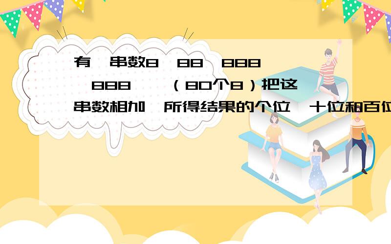 有一串数8、88、888、……888……（80个8）把这串数相加,所得结果的个位、十位和百位上的数字各是多少?