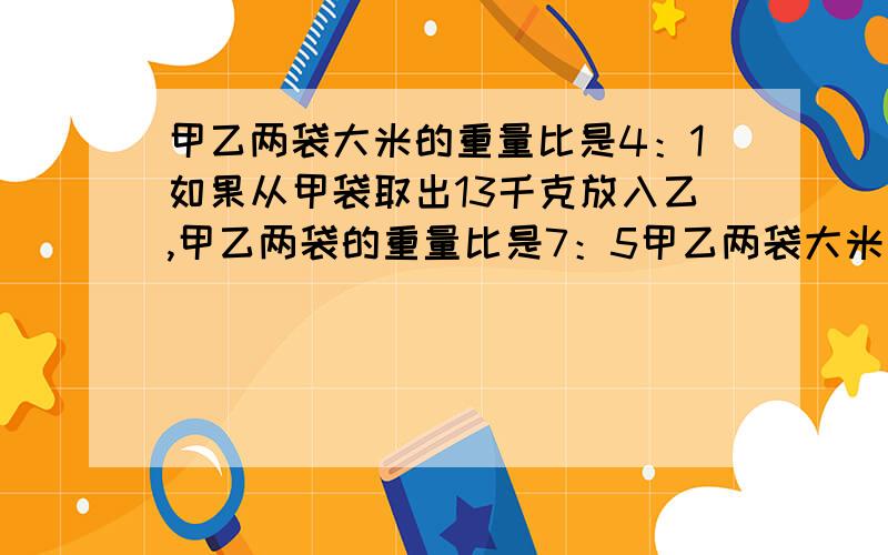 甲乙两袋大米的重量比是4：1如果从甲袋取出13千克放入乙,甲乙两袋的重量比是7：5甲乙两袋大米原来各有我都不知道哪个是对的