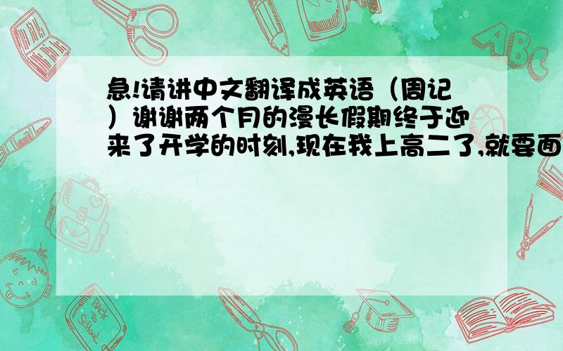 急!请讲中文翻译成英语（周记）谢谢两个月的漫长假期终于迎来了开学的时刻,现在我上高二了,就要面临着分班的问题.       我被分到了三班,我很高兴,因为听他们说是好班,现在我在好班了