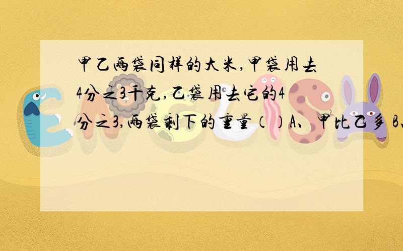 甲乙两袋同样的大米,甲袋用去4分之3千克,乙袋用去它的4分之3,两袋剩下的重量（）A、甲比乙多 B、乙比甲多 C、一样多 D、不能确定甲数的4分之3相当于乙数的7分之4,则（)A.甲大于乙 B.甲小于