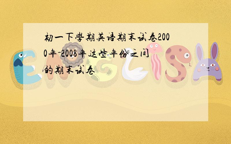 初一下学期英语期末试卷2000年-2008年这些年份之间的期末试卷