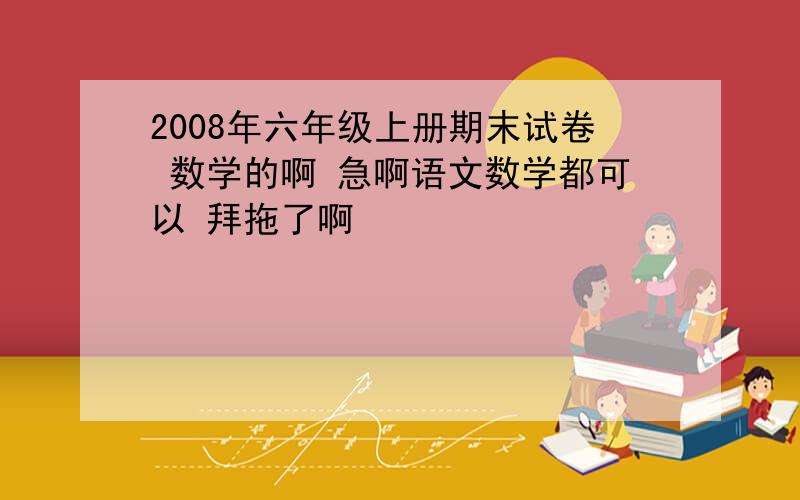 2008年六年级上册期末试卷 数学的啊 急啊语文数学都可以 拜拖了啊