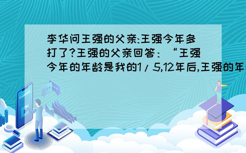 李华问王强的父亲:王强今年多打了?王强的父亲回答：“王强今年的年龄是我的1/5,12年后,王强的年龄将是我的3/7.”同学们,你知道王强今年有多少岁吗?我要方法,