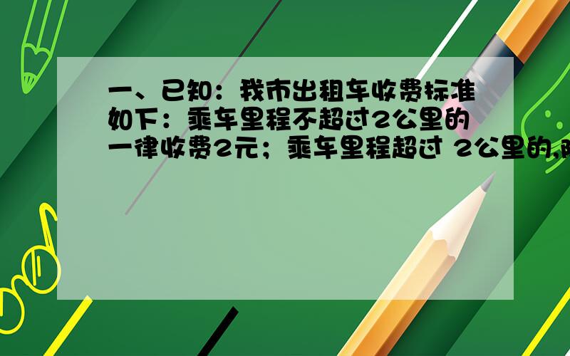 一、已知：我市出租车收费标准如下：乘车里程不超过2公里的一律收费2元；乘车里程超过 2公里的,除了收费2元外超过的部分按每公里1.4元计费.（1）如果有人乘出租车行驶了X公里（X＞2）,