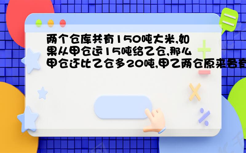 两个仓库共有150吨大米,如果从甲仓运15吨给乙仓,那么甲仓还比乙仓多20吨,甲乙两仓原来各有大米多少吨