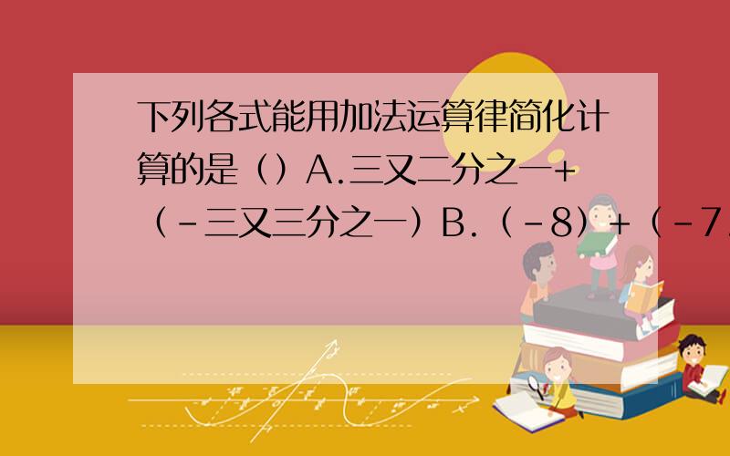 下列各式能用加法运算律简化计算的是（）A.三又二分之一+（-三又三分之一）B.（-8）+（-7.8）+（-2）+（6.8）C.六又五分之二+二分之一+3D.四又二分之一+（-七分之二）+（--三又三分之一）+（-