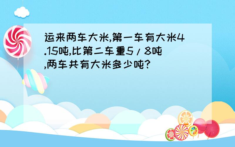 运来两车大米,第一车有大米4.15吨,比第二车重5/8吨,两车共有大米多少吨?