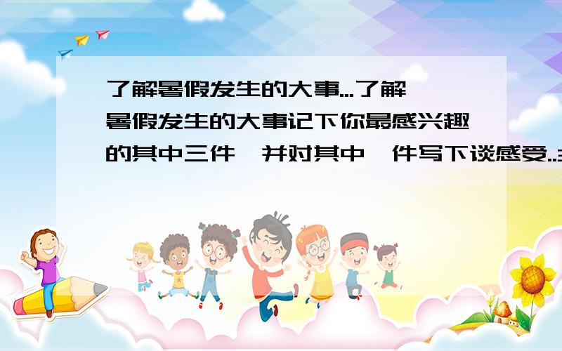 了解暑假发生的大事...了解暑假发生的大事记下你最感兴趣的其中三件,并对其中一件写下谈感受..300字