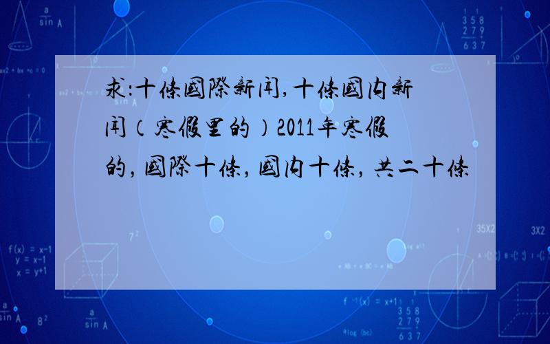 求：十条国际新闻,十条国内新闻（寒假里的）2011年寒假的，国际十条，国内十条，共二十条