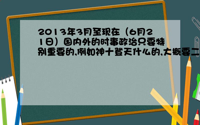 2013年3月至现在（6月21日）国内外的时事政治只要特别重要的,例如神十登天什么的,大概要二十条重点.政治期末考要考一点,