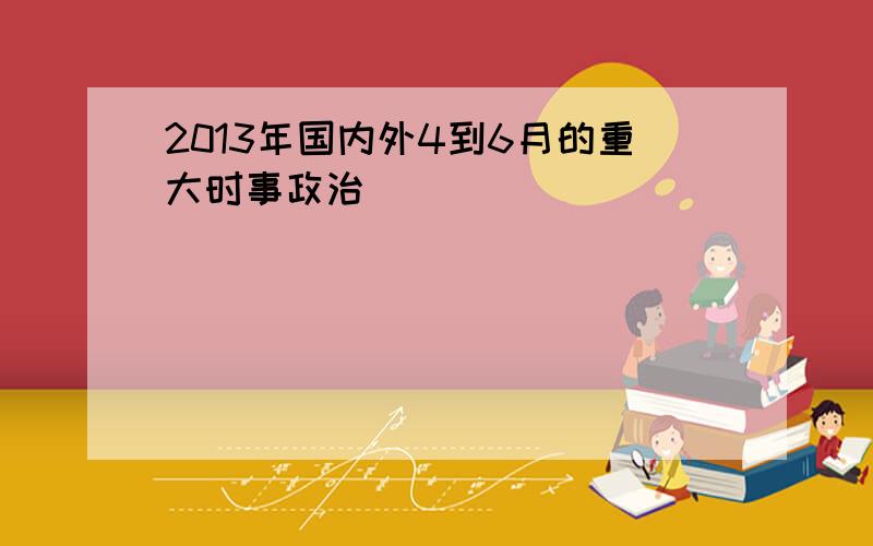 2013年国内外4到6月的重大时事政治