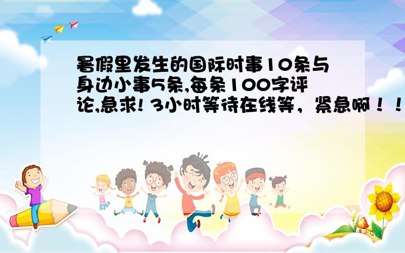 暑假里发生的国际时事10条与身边小事5条,每条100字评论,急求! 3小时等待在线等，紧急啊！！！！！！！速度，谢谢