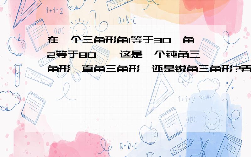 在一个三角形角1等于30°角2等于80°,这是一个钝角三角形,直角三角形,还是锐角三角形?弄好的有精美绝版图哦!我的心血!你们快答!