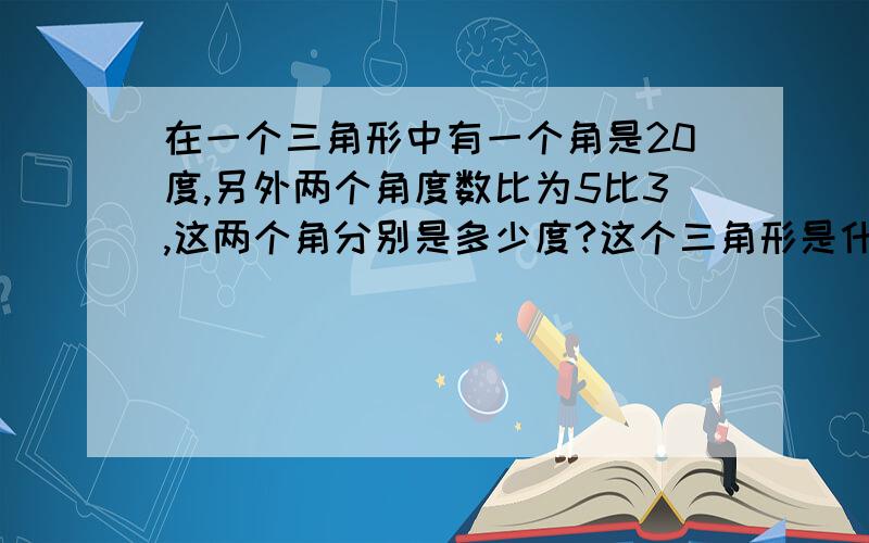 在一个三角形中有一个角是20度,另外两个角度数比为5比3,这两个角分别是多少度?这个三角形是什么三角形帮妹妹哦要有算式哦