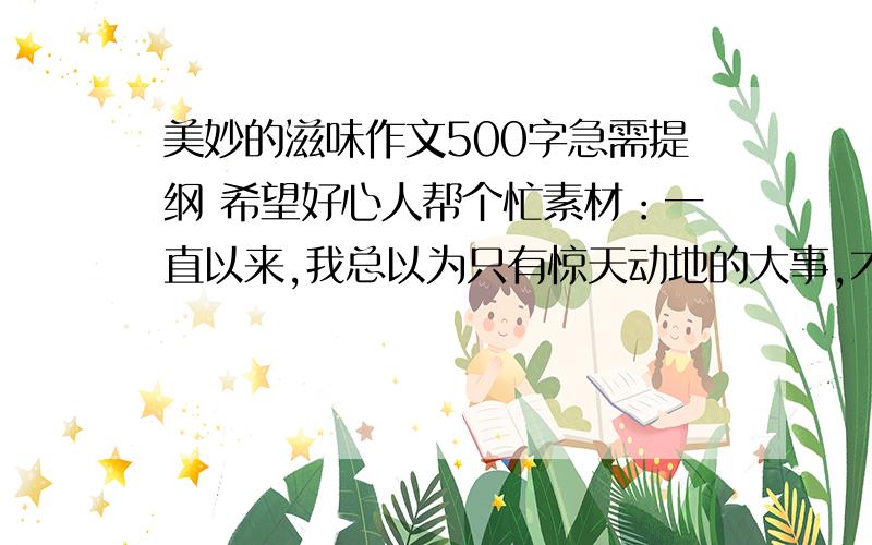 美妙的滋味作文500字急需提纲 希望好心人帮个忙素材：一直以来,我总以为只有惊天动地的大事,才会给人留下深刻印象.那件事之后我才体验到：只要乐于尝试,肯于付出,寻常小事的滋味也是