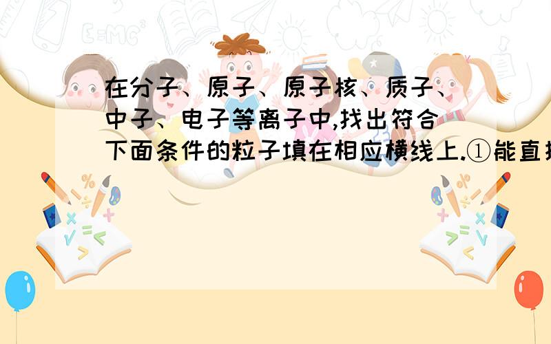 在分子、原子、原子核、质子、中子、电子等离子中,找出符合下面条件的粒子填在相应横线上.①能直接构成纯净物的_____.②能保持物质化学性质的是______.③化学变化中最小的粒子_______.④