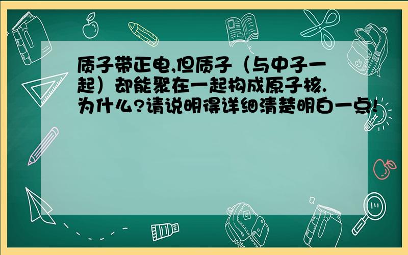 质子带正电,但质子（与中子一起）却能聚在一起构成原子核.为什么?请说明得详细清楚明白一点!