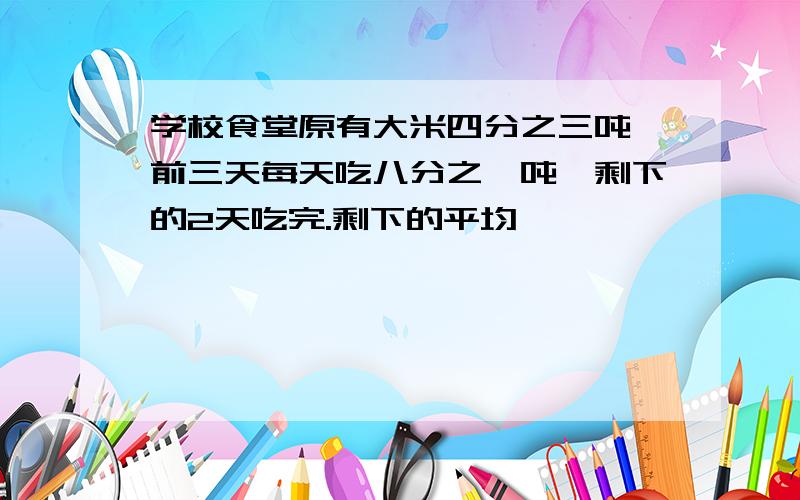 学校食堂原有大米四分之三吨,前三天每天吃八分之一吨,剩下的2天吃完.剩下的平均