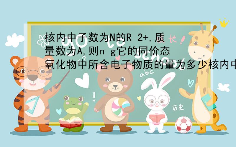 核内中子数为N的R 2+,质量数为A,则n g它的同价态氧化物中所含电子物质的量为多少核内中子数为N的R 2+,质量数为A,则mgR2+中所含电子物质的量为多少能说明下摩尔质量到最后一步都用什么公式