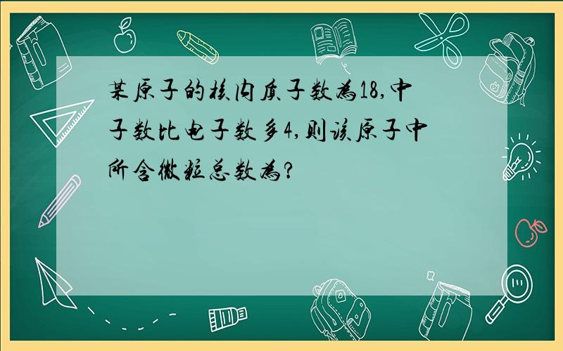 某原子的核内质子数为18,中子数比电子数多4,则该原子中所含微粒总数为?