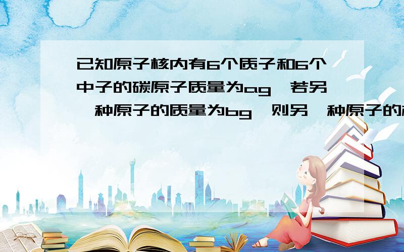 已知原子核内有6个质子和6个中子的碳原子质量为ag,若另一种原子的质量为bg,则另一种原子的相对原子质量为