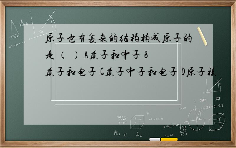 原子也有复杂的结构构成原子的是 （ ） A质子和中子 B质子和电子 C质子中子和电子 D原子核