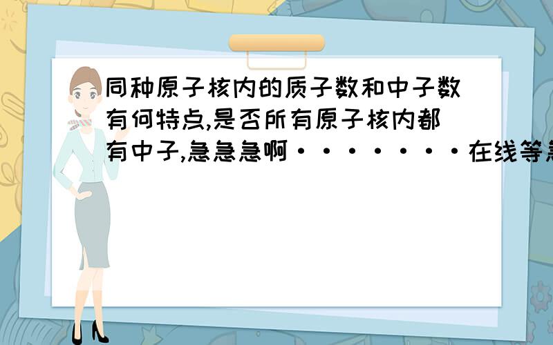 同种原子核内的质子数和中子数有何特点,是否所有原子核内都有中子,急急急啊·······在线等急需啊!