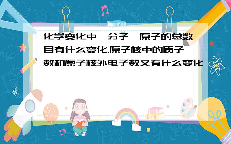 化学变化中,分子、原子的总数目有什么变化.原子核中的质子数和原子核外电子数又有什么变化