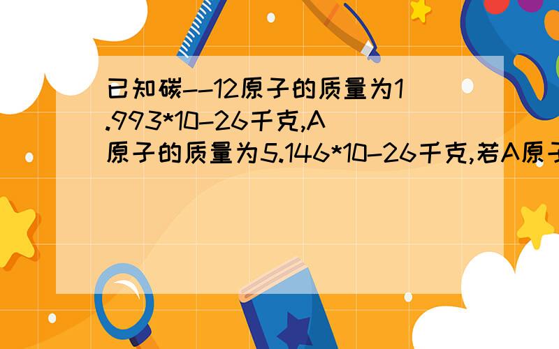 已知碳--12原子的质量为1.993*10-26千克,A原子的质量为5.146*10-26千克,若A原子核内中子数比质子数多1求A原子的核外电子数?