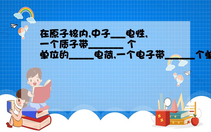 在原子核内,中子___电性,一个质子带_______ 个单位的_____电荷,一个电子带______个单位的_______电荷在原子核内,中子___电性,一个质子带_______ 个单位的_____电荷,一个电子带______个单位的_______电荷