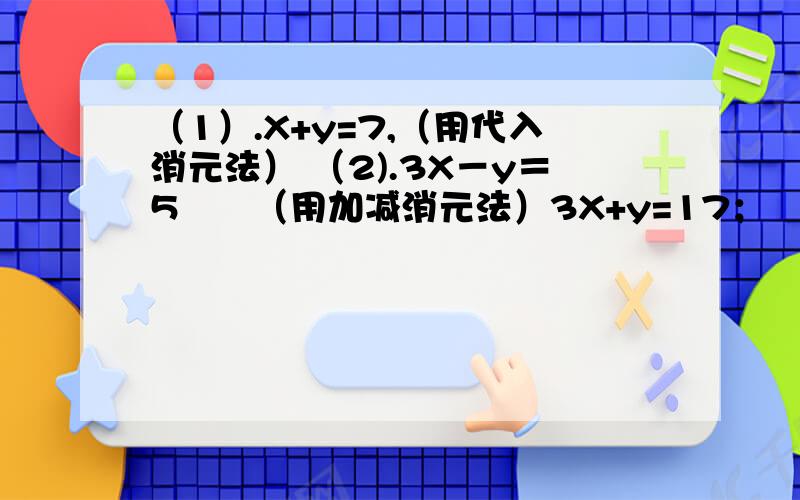 （1）.X+y=7,（用代入消元法） （2).3X－y＝5　　（用加减消元法）3X+y=17； 　　　　　　　　　　　5X＋y＝33