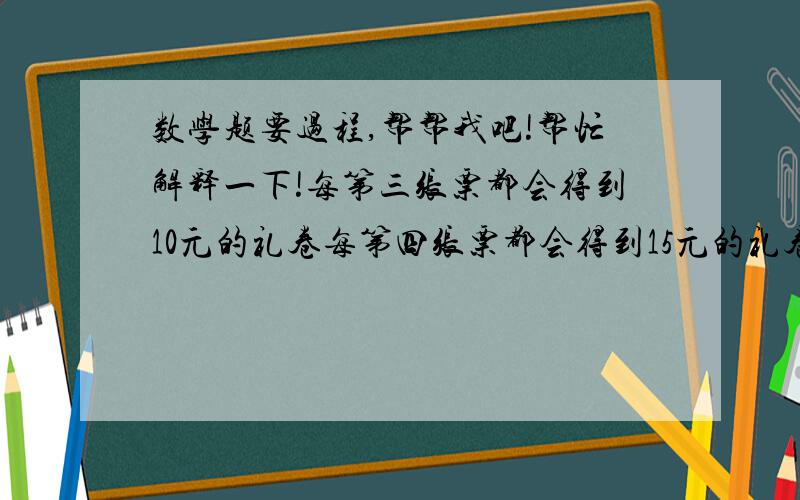 数学题要过程,帮帮我吧!帮忙解释一下!每第三张票都会得到10元的礼卷每第四张票都会得到15元的礼卷每第六张票都会得到25元的礼卷如果一张票可以获得两份礼卷,那么他只能得到最高价值的