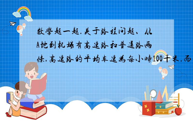 数学题一题.关于路程问题、从A地到机场有高速路和普通路两条,高速路的平均车速为每小时100千米.而普通路的平均车速是40千米每小时,甲车从A地出发走普通路去机场,乙车在甲车出发5分钟后