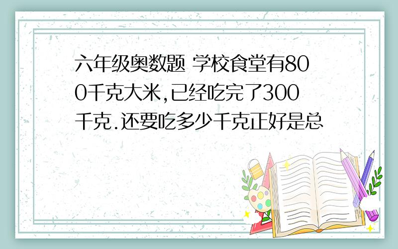 六年级奥数题 学校食堂有800千克大米,已经吃完了300千克.还要吃多少千克正好是总