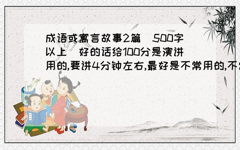 成语或寓言故事2篇（500字以上）好的话给100分是演讲用的,要讲4分钟左右,最好是不常用的,不常说的!最好是历史故事和成语故事