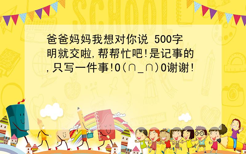 爸爸妈妈我想对你说 500字明就交啦,帮帮忙吧!是记事的,只写一件事!O(∩_∩)O谢谢!