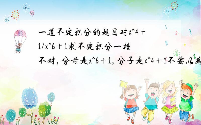 一道不定积分的题目对x^4+1/x^6+1求不定积分一楼不对，分母是x^6+1，分子是x^4+1不要以为是x^4 + 1/x^6 + 1