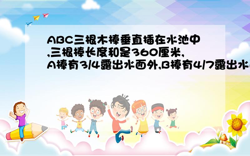 ABC三根木棒垂直插在水池中,三根棒长度和是360厘米,A棒有3/4露出水面外,B棒有4/7露出水面外,C棒有3/5露出水面外,水池有（）厘米深?