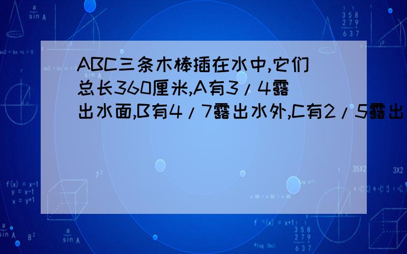 ABC三条木棒插在水中,它们总长360厘米,A有3/4露出水面,B有4/7露出水外,C有2/5露出水外,求水池有多深