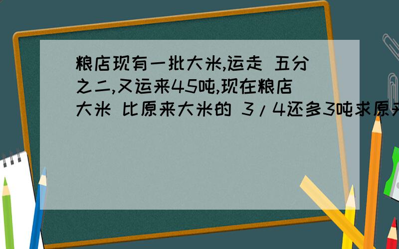 粮店现有一批大米,运走 五分之二,又运来45吨,现在粮店大米 比原来大米的 3/4还多3吨求原来大米有多少吨