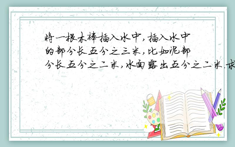 将一根木棒插入水中,插入水中的部分长五分之三米,比如泥部分长五分之二米,水面露出五分之二米.求木棒的长度.求你们帮帮我急.