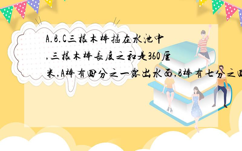 A.B.C三根木棒插在水池中,三根木棒长度之和是360厘米,A棒有四分之一露出水面,B棒有七分之四露出水面,A.B.C三根木棒插在水池中,三根木棒长度之和是720厘米,A棒有四分之三露出水面,B棒有七分