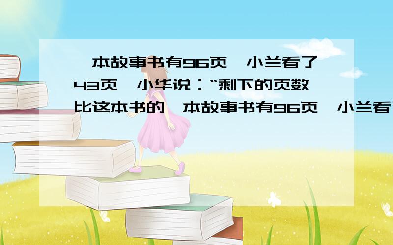 一本故事书有96页,小兰看了43页,小华说：“剩下的页数比这本书的一本故事书有96页,小兰看了43页.小华说：“剩下的页数比这本书的少15页.”小新说：“剩下的页数比这本书的多5页.” 小华