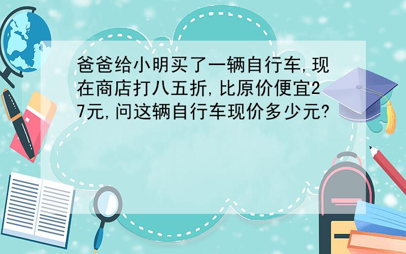 爸爸给小明买了一辆自行车,现在商店打八五折,比原价便宜27元,问这辆自行车现价多少元?