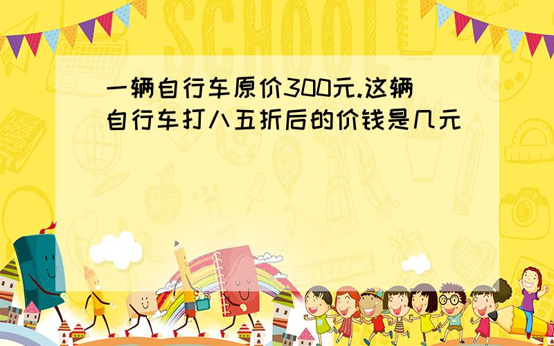 一辆自行车原价300元.这辆自行车打八五折后的价钱是几元