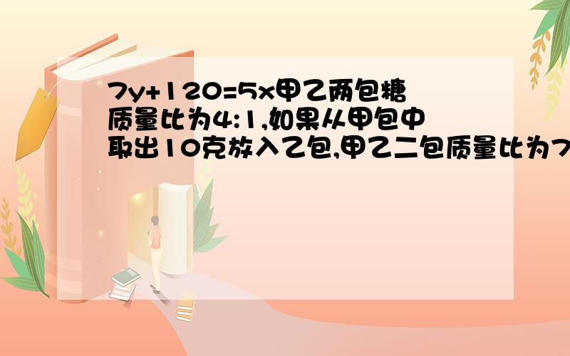 7y+120=5x甲乙两包糖质量比为4:1,如果从甲包中取出10克放入乙包,甲乙二包质量比为7：5,那么甲乙二包质量和是多少?