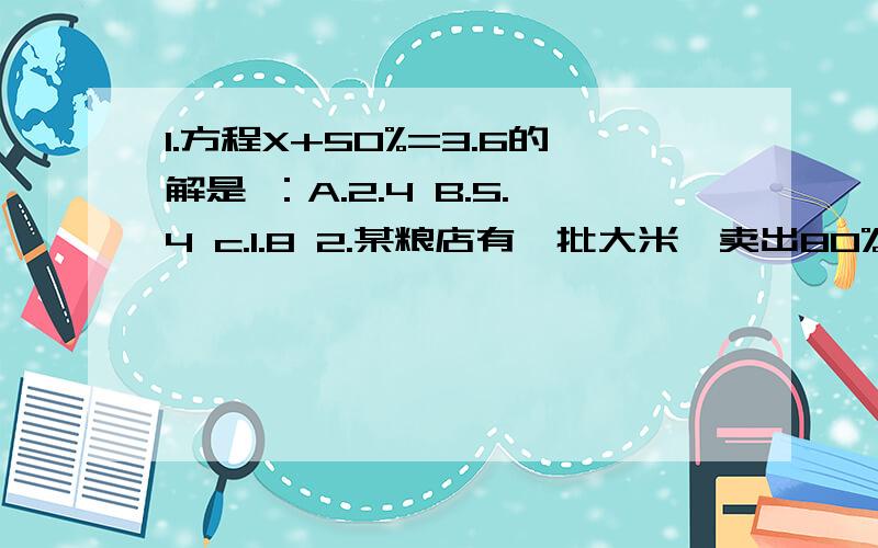 1.方程X+50%=3.6的解是 ：A.2.4 B.5.4 c.1.8 2.某粮店有一批大米,卖出80%,还剩480千克,共有多少千克?