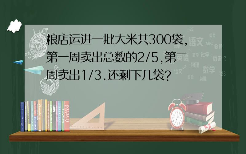 粮店运进一批大米共300袋,第一周卖出总数的2/5,第二周卖出1/3.还剩下几袋?