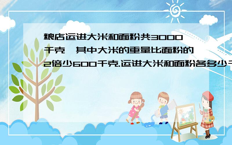 粮店运进大米和面粉共3000千克,其中大米的重量比面粉的2倍少600千克.运进大米和面粉各多少千克要用方程解,